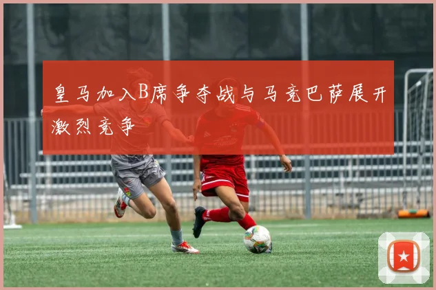 皇马加入B席争夺战与马竞巴萨展开激烈竞争