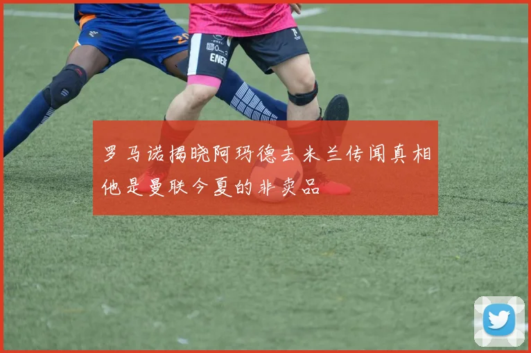 罗马诺揭晓阿玛德去米兰传闻真相他是曼联今夏的非卖品