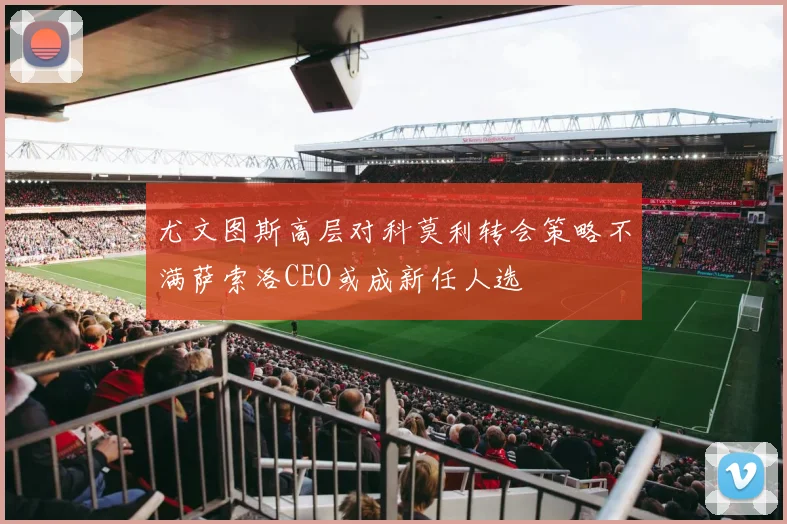 尤文图斯高层对科莫利转会策略不满萨索洛CEO或成新任人选