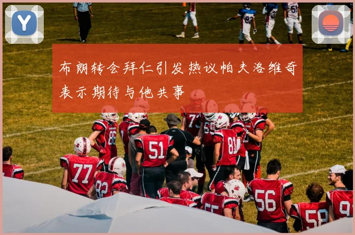 布朗转会拜仁引发热议帕夫洛维奇表示期待与他共事