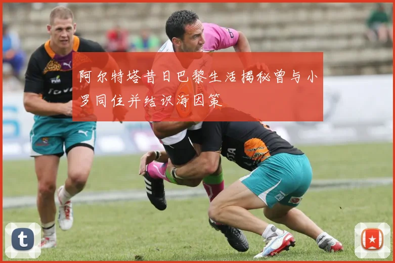 阿尔特塔昔日巴黎生活揭秘曾与小罗同住并结识海因策