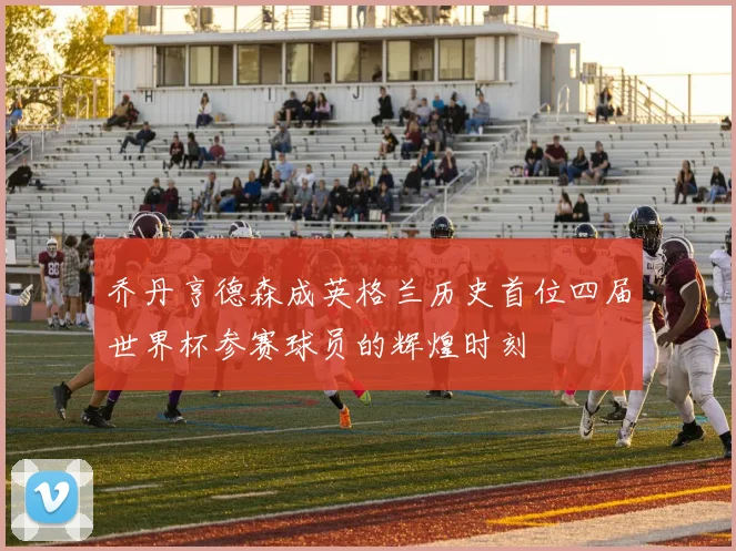 乔丹亨德森成英格兰历史首位四届世界杯参赛球员的辉煌时刻