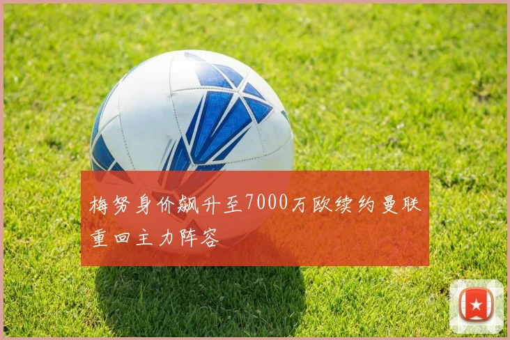 梅努身价飙升至7000万欧续约曼联重回主力阵容