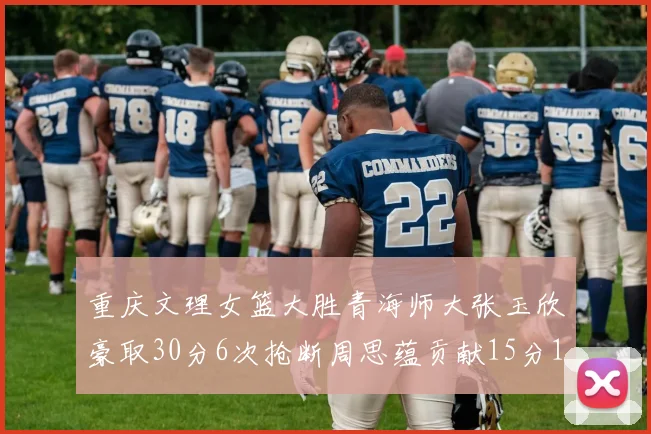 重庆文理女篮大胜青海师大张玉欣豪取30分6次抢断周思蕴贡献15分14篮板10助攻