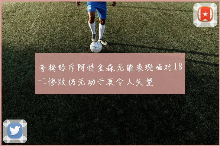 夸梅怒斥阿特金森无能表现面对18-1惨败仍无动于衷令人失望