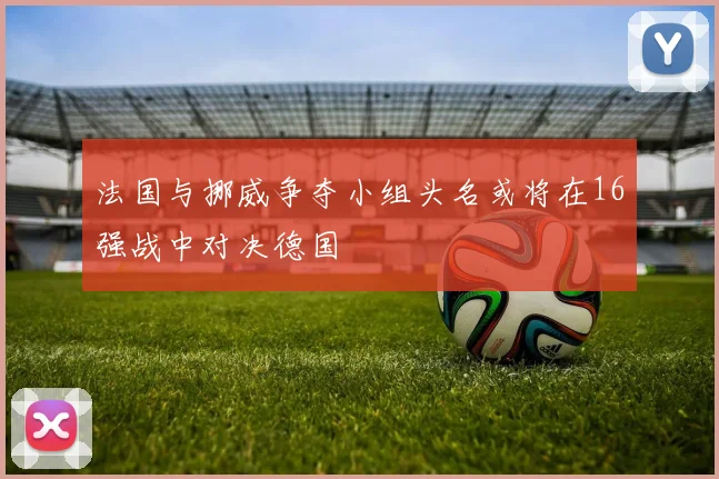 法国与挪威争夺小组头名或将在16强战中对决德国