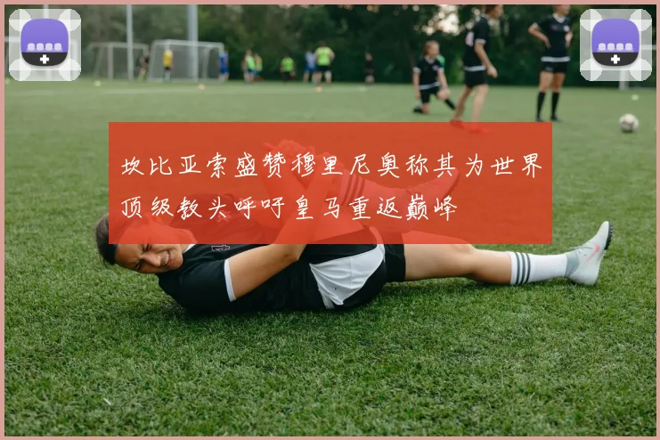 坎比亚索盛赞穆里尼奥称其为世界顶级教头呼吁皇马重返巅峰