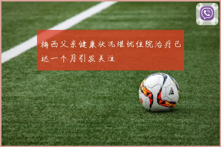 梅西父亲健康状况堪忧住院治疗已达一个月引发关注