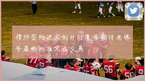 穆帅签约进入倒计时皇马期待老佛爷最终批准完成交易