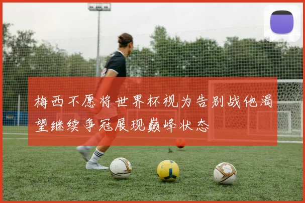 梅西不愿将世界杯视为告别战他渴望继续争冠展现巅峰状态