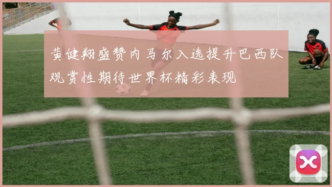 黄健翔盛赞内马尔入选提升巴西队观赏性期待世界杯精彩表现