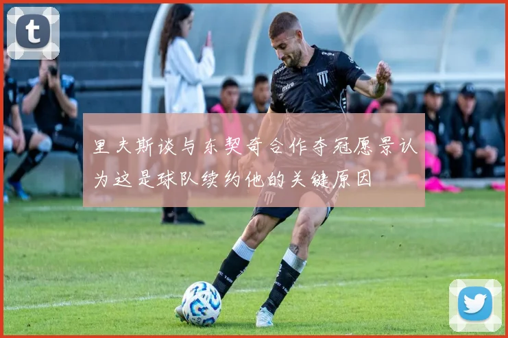 里夫斯谈与东契奇合作夺冠愿景认为这是球队续约他的关键原因