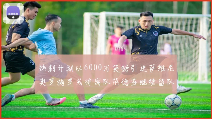 热刺计划以6000万英镑引进萨维尼奥罗梅罗或将离队范德芬继续留队