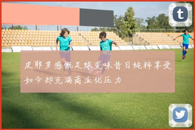 皮耶罗感慨足球变味昔日纯粹享受如今却充满商业化压力