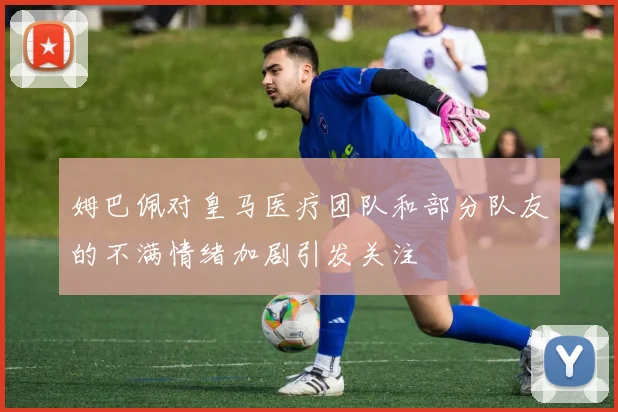 姆巴佩对皇马医疗团队和部分队友的不满情绪加剧引发关注