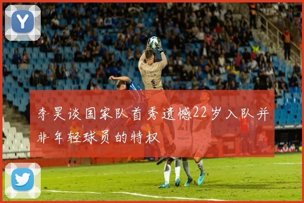 李昊谈国家队首秀遗憾22岁入队并非年轻球员的特权