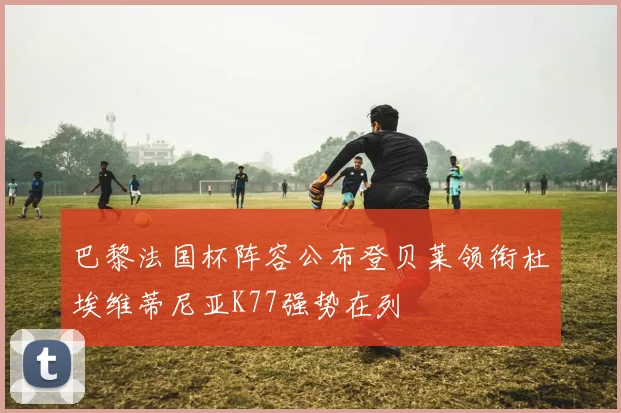 巴黎法国杯阵容公布登贝莱领衔杜埃维蒂尼亚K77强势在列
