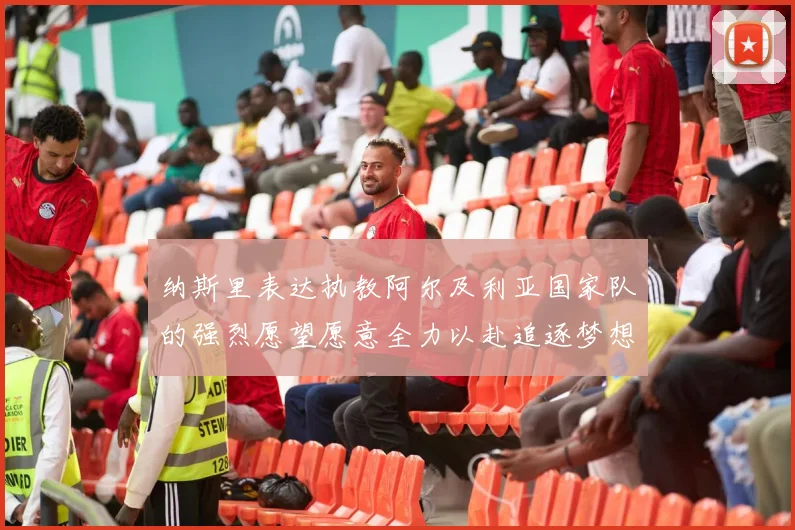 纳斯里表达执教阿尔及利亚国家队的强烈愿望愿意全力以赴追逐梦想