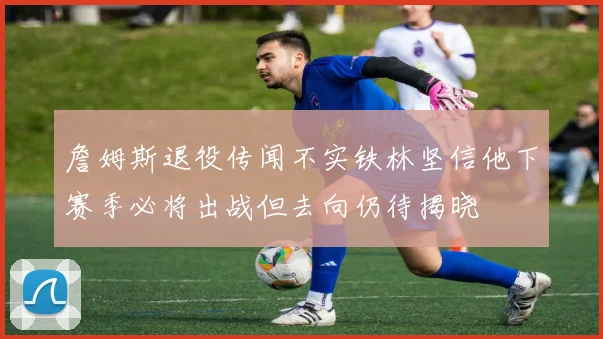 詹姆斯退役传闻不实铁林坚信他下赛季必将出战但去向仍待揭晓