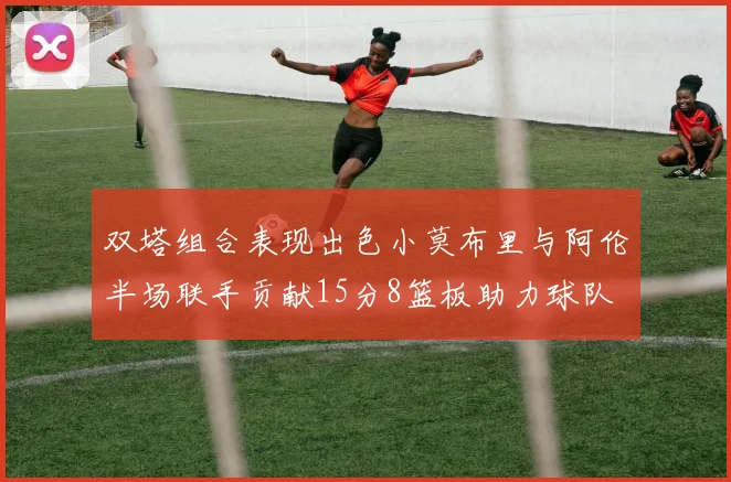 双塔组合表现出色小莫布里与阿伦半场联手贡献15分8篮板助力球队