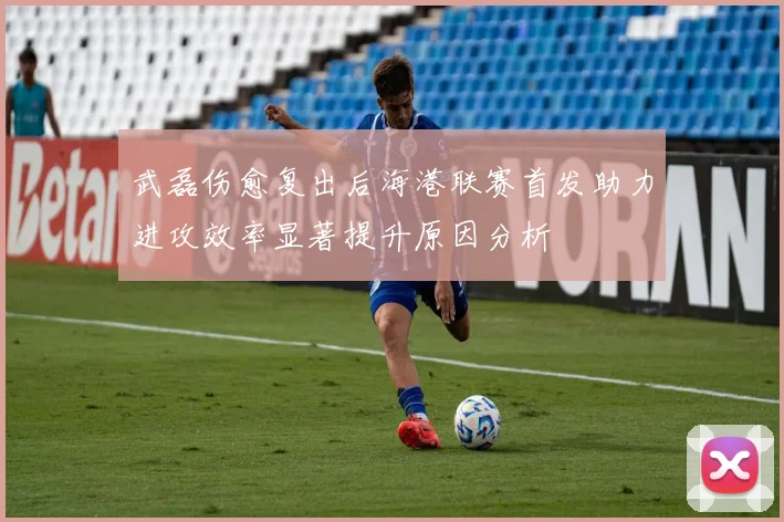 武磊伤愈复出后海港联赛首发助力进攻效率显著提升原因分析